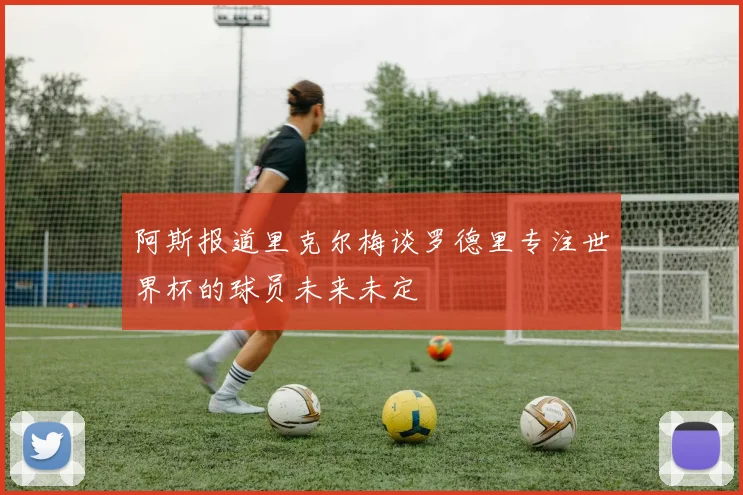 阿斯报道里克尔梅谈罗德里专注世界杯的球员未来未定
