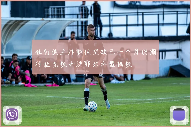 独行侠主帅职位空缺已一个月仍期待杜克教头沙耶尔加盟执教