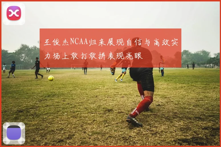 王俊杰NCAA归来展现自信与高效实力场上敢打敢拼表现亮眼