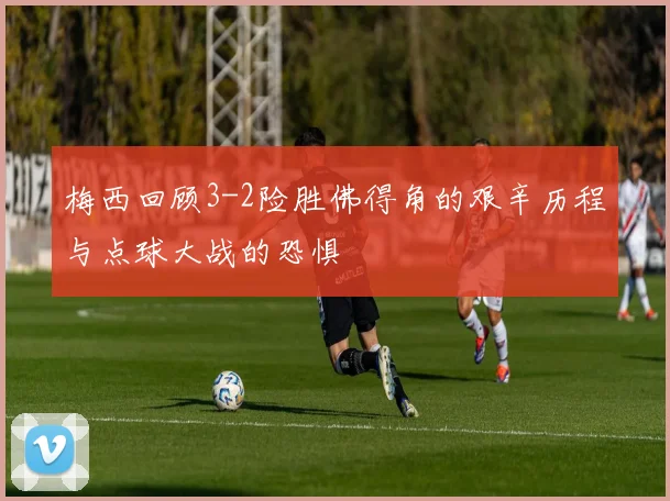 梅西回顾3-2险胜佛得角的艰辛历程与点球大战的恐惧