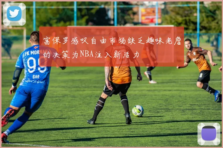 富保罗感叹自由市场缺乏趣味老詹的决策为NBA注入新活力