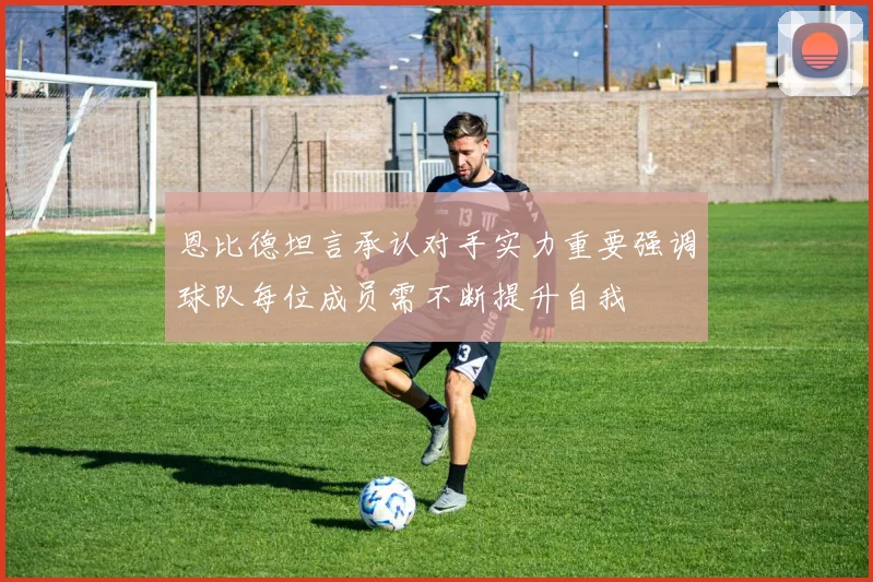 恩比德坦言承认对手实力重要强调球队每位成员需不断提升自我