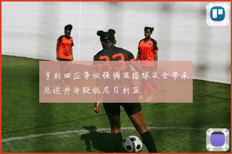 亨利回应争议强调混搭球衣会带来厄运并非贬低尼日利亚
