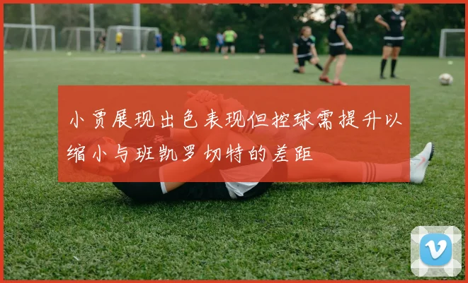 小贾展现出色表现但控球需提升以缩小与班凯罗切特的差距