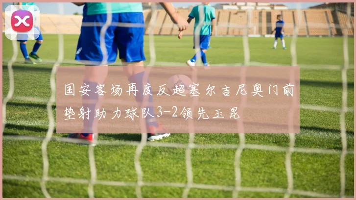 国安客场再度反超塞尔吉尼奥门前垫射助力球队3-2领先玉昆