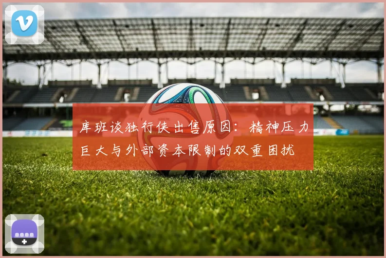 库班谈独行侠出售原因：精神压力巨大与外部资本限制的双重困扰
