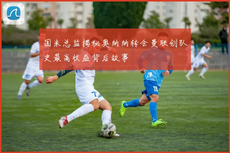 国米总监揭秘奥纳纳转会曼联创队史最高收益背后故事
