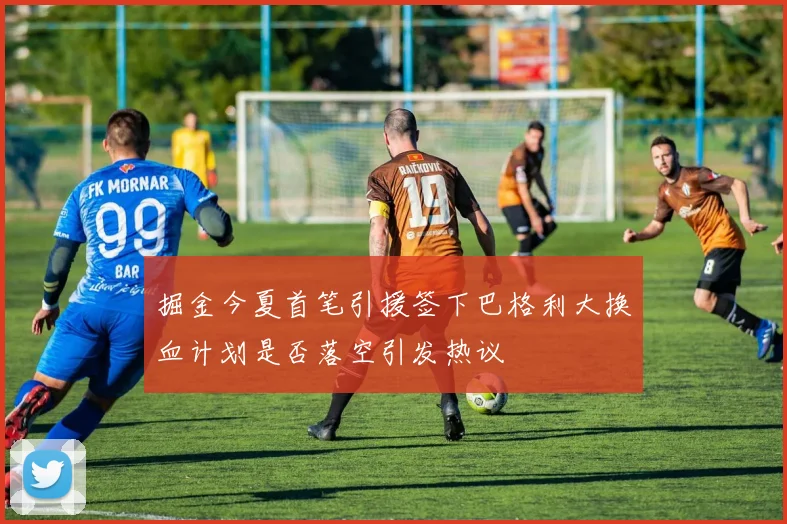 掘金今夏首笔引援签下巴格利大换血计划是否落空引发热议