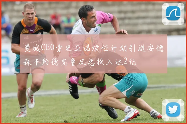 曼城CEO索里亚诺续任计划引进安德森卡约德克鲁皮总投入达2亿
