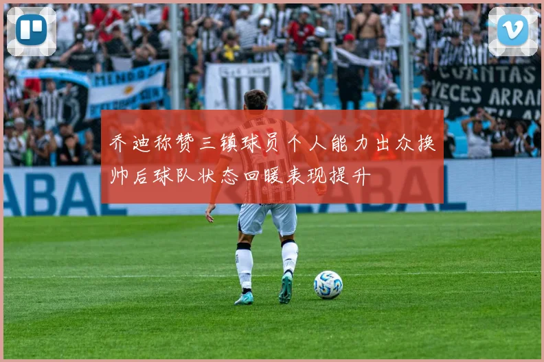乔迪称赞三镇球员个人能力出众换帅后球队状态回暖表现提升