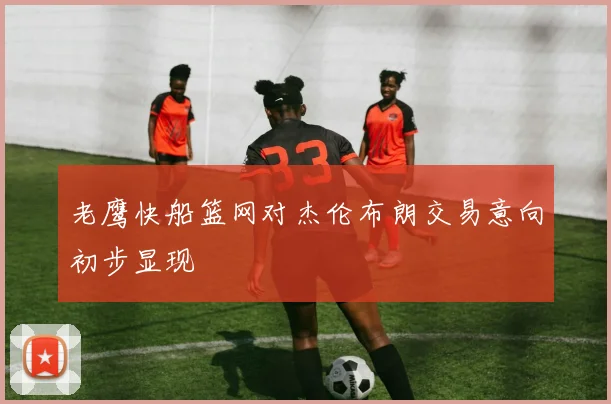 老鹰快船篮网对杰伦布朗交易意向初步显现