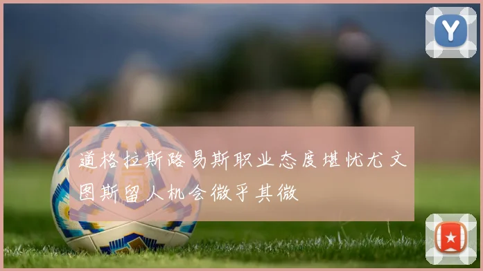 道格拉斯路易斯职业态度堪忧尤文图斯留人机会微乎其微
