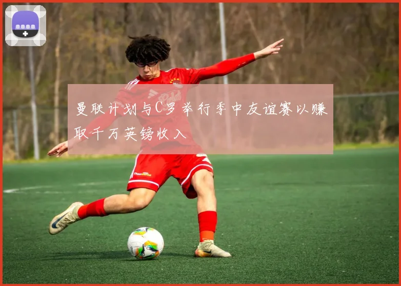 曼联计划与C罗举行季中友谊赛以赚取千万英镑收入