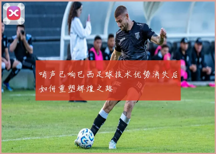 哨声已响巴西足球技术优势消失后如何重塑辉煌之路