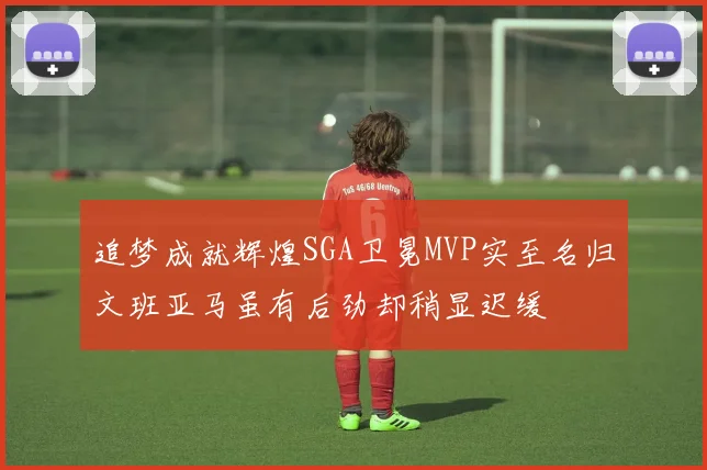 追梦成就辉煌SGA卫冕MVP实至名归文班亚马虽有后劲却稍显迟缓