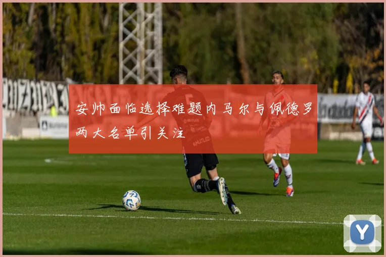 安帅面临选择难题内马尔与佩德罗两大名单引关注