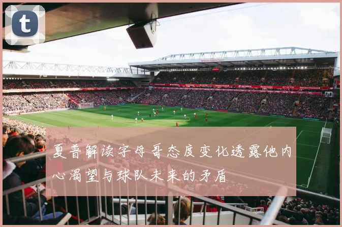 夏普解读字母哥态度变化透露他内心渴望与球队未来的矛盾