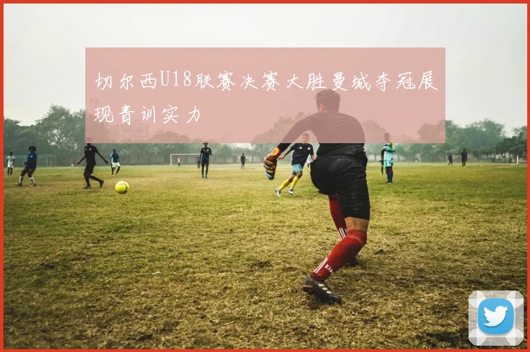 切尔西U18联赛决赛大胜曼城夺冠展现青训实力