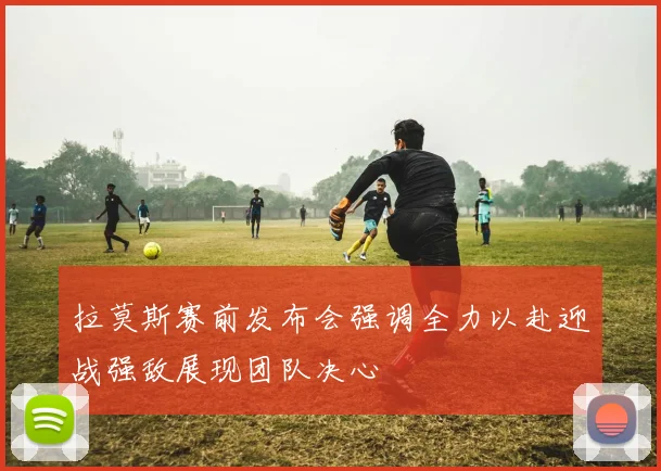 拉莫斯赛前发布会强调全力以赴迎战强敌展现团队决心