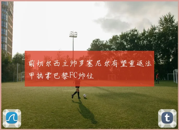 前切尔西主帅罗塞尼尔有望重返法甲执掌巴黎FC帅位