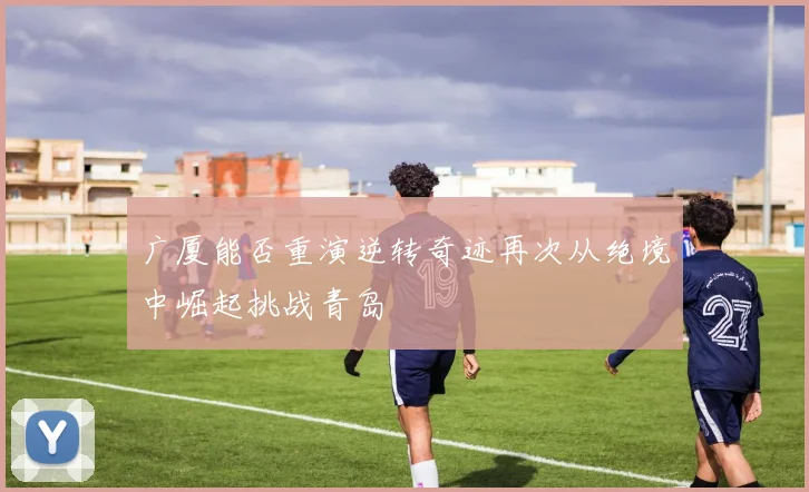 广厦能否重演逆转奇迹再次从绝境中崛起挑战青岛