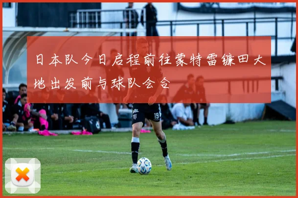 日本队今日启程前往蒙特雷镰田大地出发前与球队会合