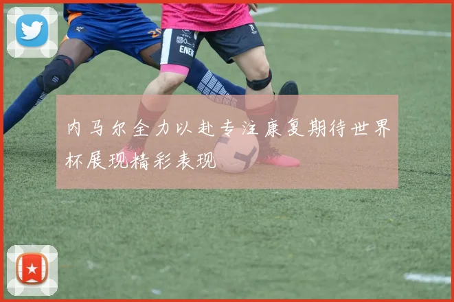 内马尔全力以赴专注康复期待世界杯展现精彩表现
