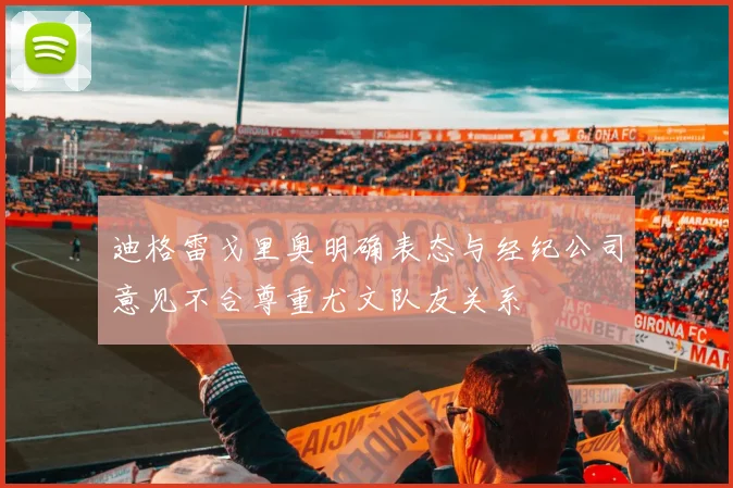 迪格雷戈里奥明确表态与经纪公司意见不合尊重尤文队友关系