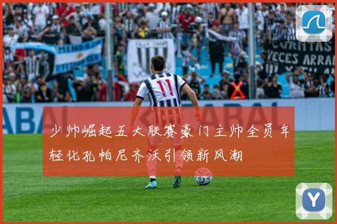 少帅崛起五大联赛豪门主帅全员年轻化孔帕尼齐沃引领新风潮