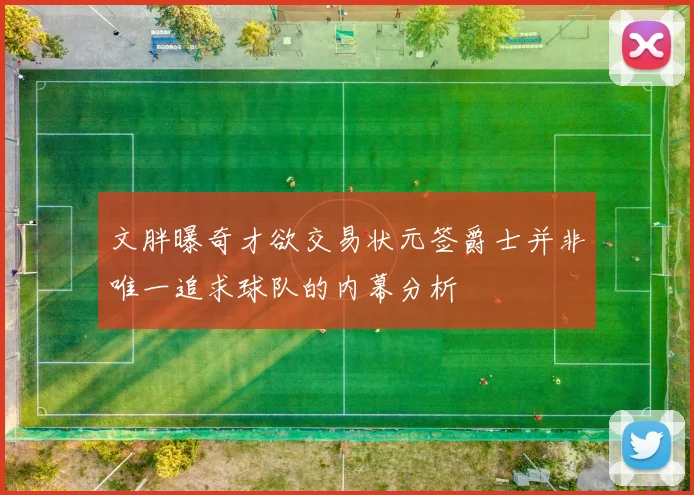 文胖曝奇才欲交易状元签爵士并非唯一追求球队的内幕分析