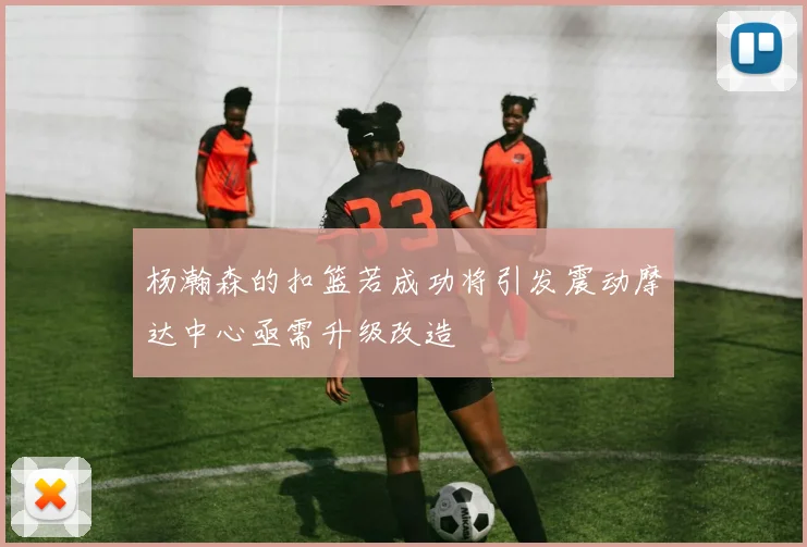 杨瀚森的扣篮若成功将引发震动摩达中心亟需升级改造