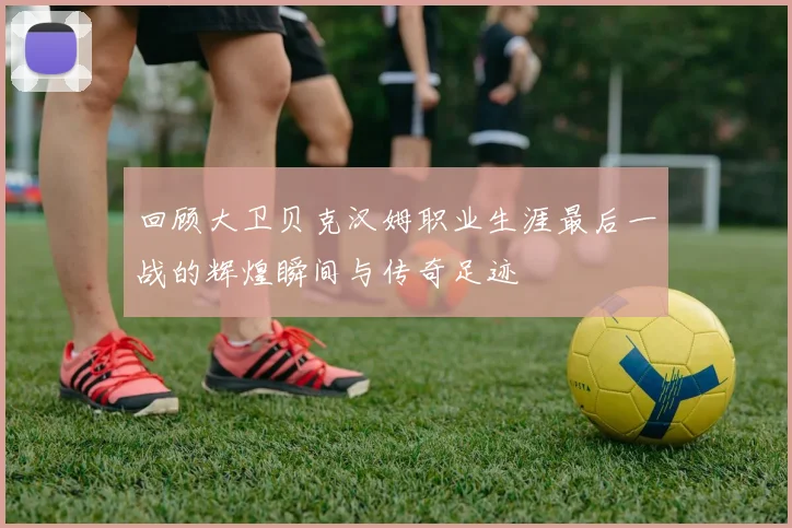 回顾大卫贝克汉姆职业生涯最后一战的辉煌瞬间与传奇足迹